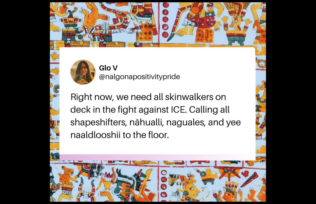 Glo V @nalgonapositivitypride Right now, we need all skinwalkers on deck in the fight against ICE. Calling all shapeshifters, nähualli, naguales, and yee naaldlooshii to the floor.