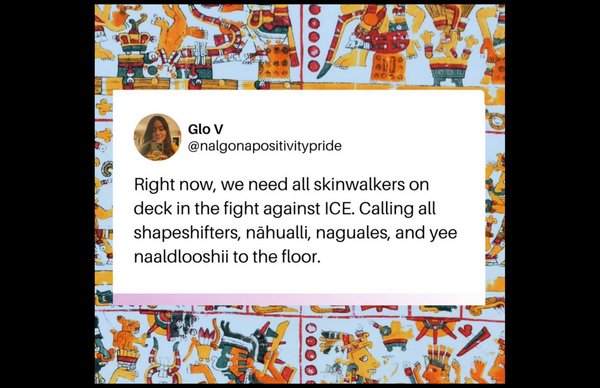Glo V @nalgonapositivitypride Right now, we need all skinwalkers on deck in the fight against ICE. Calling all shapeshifters, nähualli, naguales, and yee naaldlooshii to the floor.